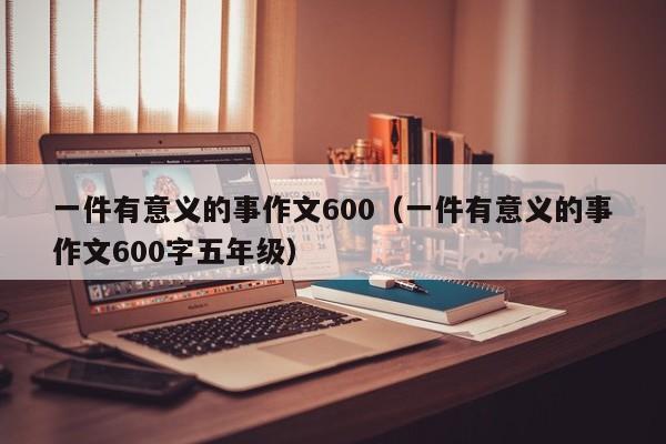 一件有意义的事作文600（一件有意义的事作文600字五年级）
