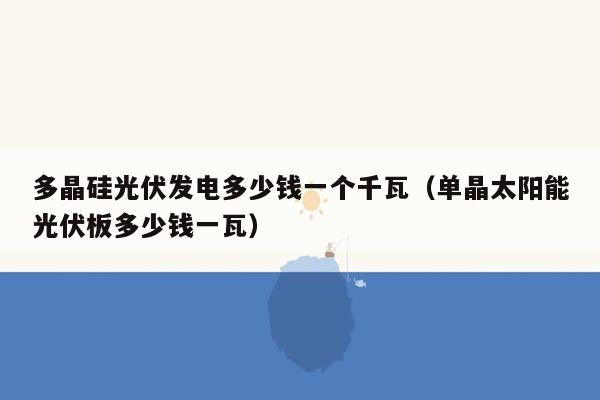 多晶硅光伏发电多少钱一个千瓦（单晶太阳能光伏板多少钱一瓦）
