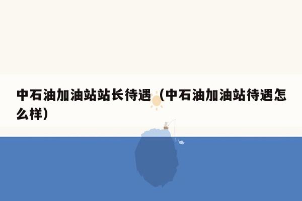 中石油加油站站长待遇（中石油加油站待遇怎么样）