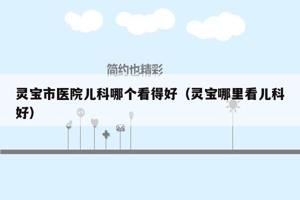 灵宝市医院儿科哪个看得好（灵宝哪里看儿科好）