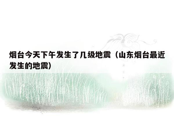 烟台今天下午发生了几级地震（山东烟台最近发生的地震）
