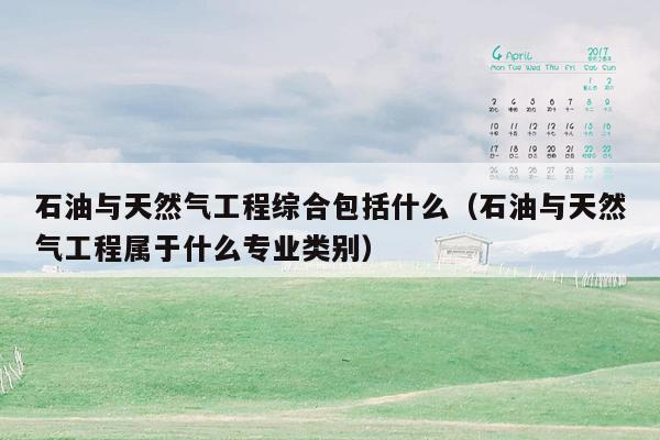 石油与天然气工程综合包括什么（石油与天然气工程属于什么专业类别）