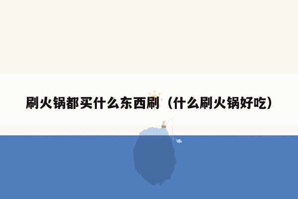刷火锅都买什么东西刷（什么刷火锅好吃）