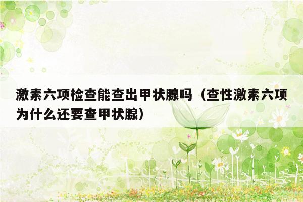 激素六项检查能查出甲状腺吗（查性激素六项为什么还要查甲状腺）