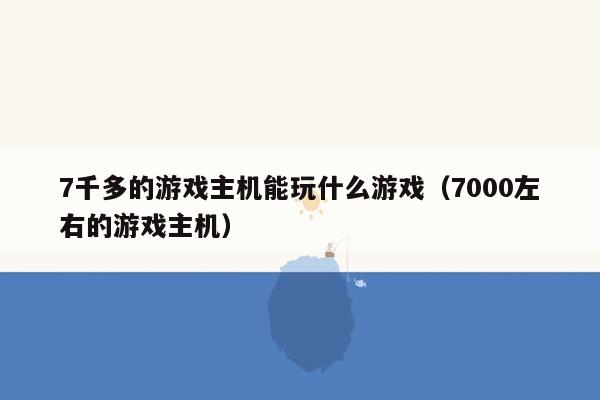 7千多的游戏主机能玩什么游戏（7000左右的游戏主机）