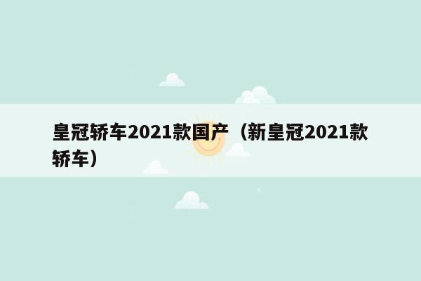 皇冠轿车2021款国产（新皇冠2021款轿车）