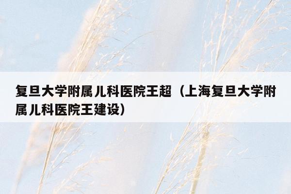 复旦大学附属儿科医院王超（上海复旦大学附属儿科医院王建设）