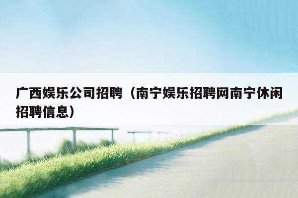广西娱乐公司招聘（南宁娱乐招聘网南宁休闲招聘信息）