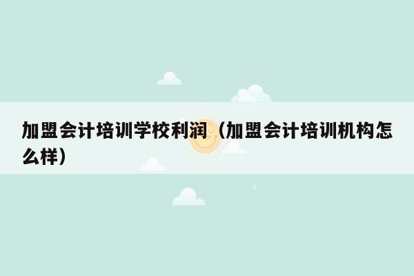 加盟会计培训学校利润（加盟会计培训机构怎么样）