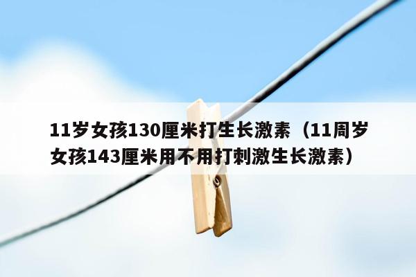 11岁女孩130厘米打生长激素（11周岁女孩143厘米用不用打刺激生长激素）