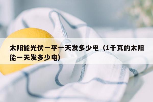 太阳能光伏一平一天发多少电（1千瓦的太阳能一天发多少电）