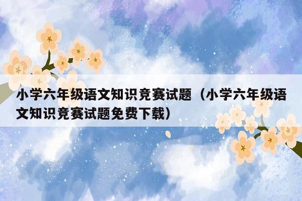 小学六年级语文知识竞赛试题（小学六年级语文知识竞赛试题免费下载）