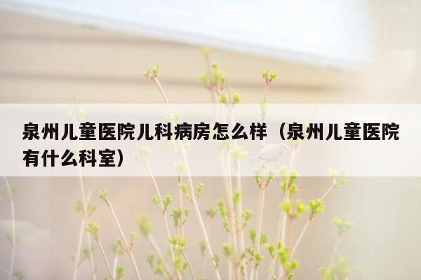泉州儿童医院儿科病房怎么样（泉州儿童医院有什么科室）