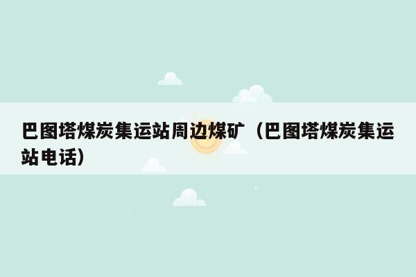 巴图塔煤炭集运站周边煤矿（巴图塔煤炭集运站电话）