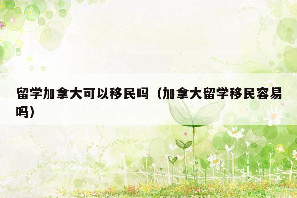 留学加拿大可以移民吗（加拿大留学移民容易吗）