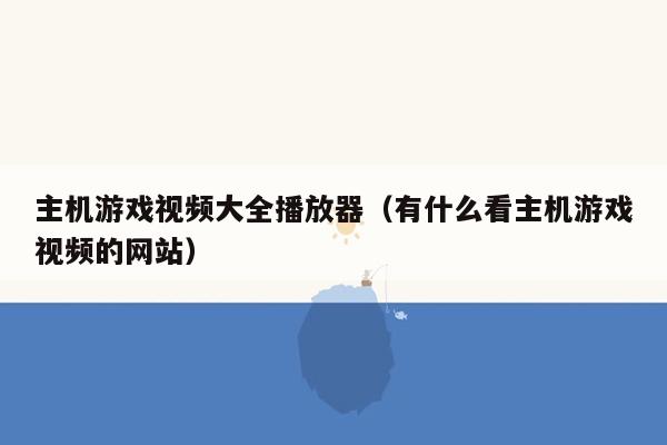 主机游戏视频大全播放器（有什么看主机游戏视频的网站）