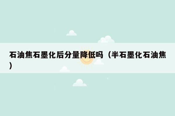 石油焦石墨化后分量降低吗（半石墨化石油焦）