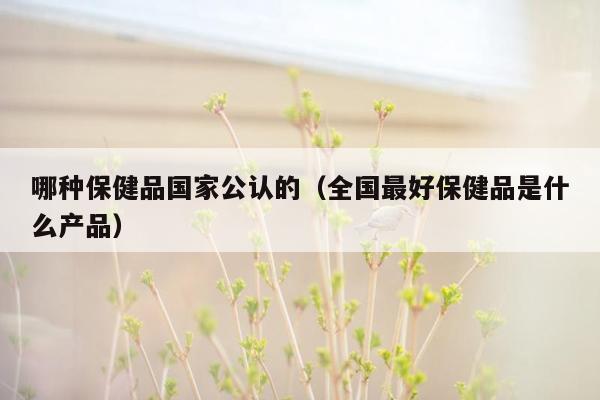 哪种保健品国家公认的（全国最好保健品是什么产品）