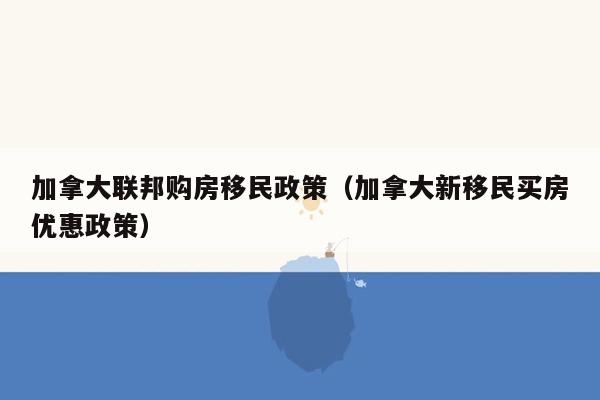加拿大联邦购房移民政策（加拿大新移民买房优惠政策）