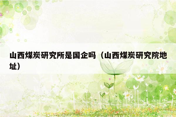 山西煤炭研究所是国企吗（山西煤炭研究院地址）