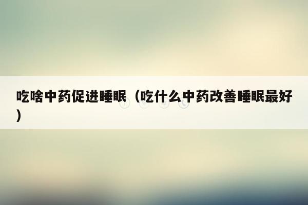 吃啥中药促进睡眠（吃什么中药改善睡眠最好）