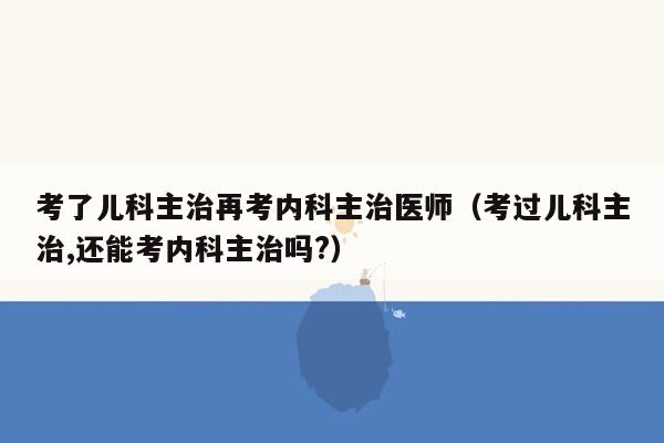 考了儿科主治再考内科主治医师（考过儿科主治,还能考内科主治吗?）