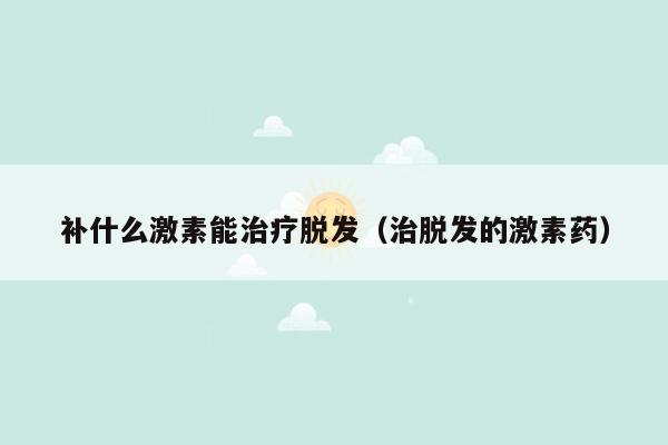 补什么激素能治疗脱发（治脱发的激素药）