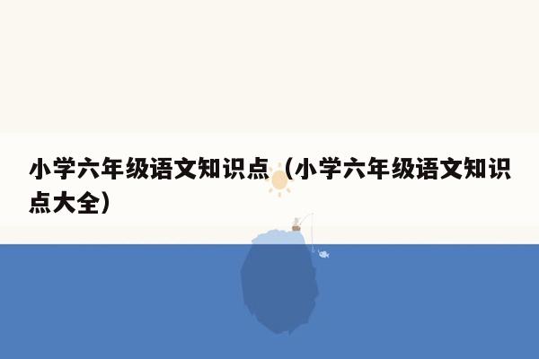 小学六年级语文知识点（小学六年级语文知识点大全）
