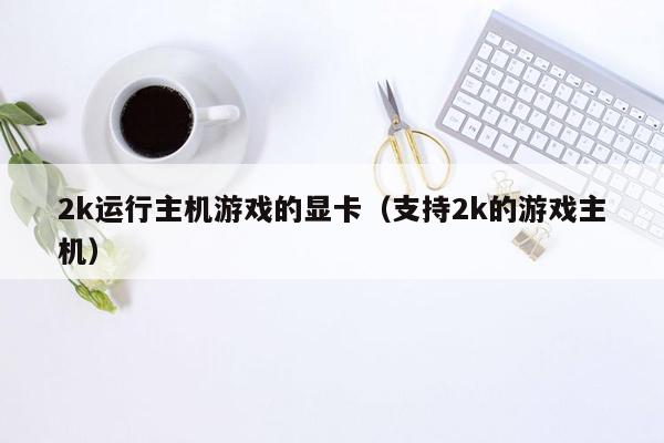 2k运行主机游戏的显卡（支持2k的游戏主机）
