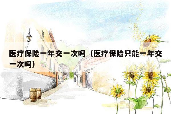 医疗保险一年交一次吗（医疗保险只能一年交一次吗）