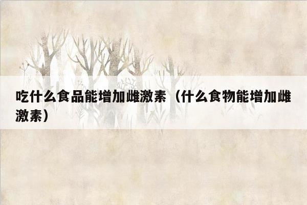 吃什么食品能增加雌激素（什么食物能增加雌激素）