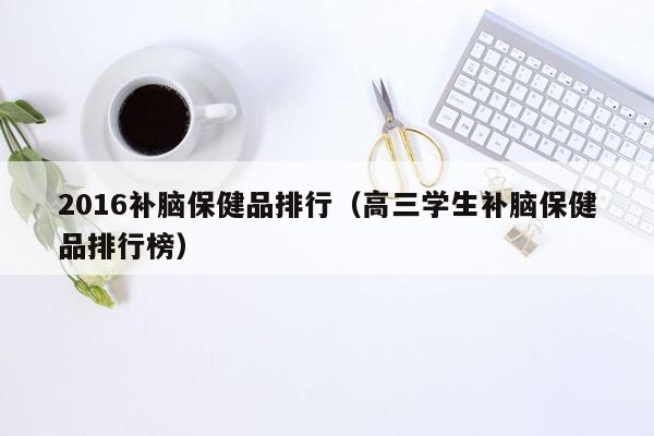 2016补脑保健品排行（高三学生补脑保健品排行榜）