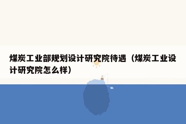 煤炭工业部规划设计研究院待遇（煤炭工业设计研究院怎么样）