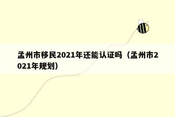 孟州市移民2021年还能认证吗（孟州市2021年规划）