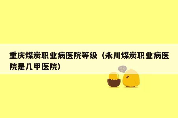 重庆煤炭职业病医院等级（永川煤炭职业病医院是几甲医院）