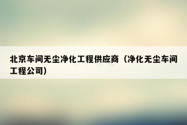 北京车间无尘净化工程供应商（净化无尘车间工程公司）