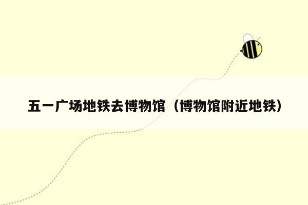 五一广场地铁去博物馆（博物馆附近地铁）