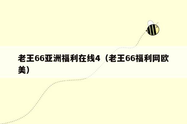 老王66亚洲福利在线4（老王66福利网欧美）