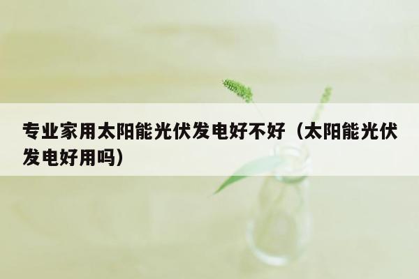 专业家用太阳能光伏发电好不好（太阳能光伏发电好用吗）