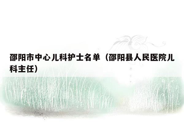 邵阳市中心儿科护士名单（邵阳县人民医院儿科主任）