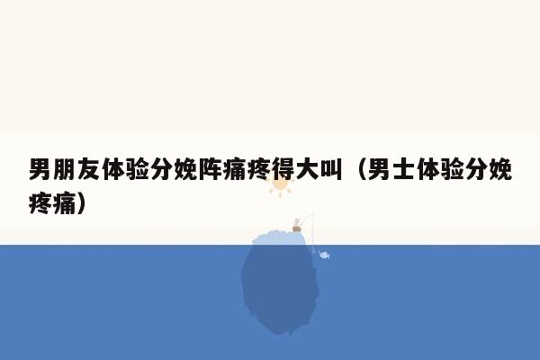 男朋友体验分娩阵痛疼得大叫（男士体验分娩疼痛）