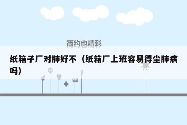 纸箱子厂对肺好不（纸箱厂上班容易得尘肺病吗）