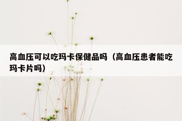 高血压可以吃玛卡保健品吗（高血压患者能吃玛卡片吗）