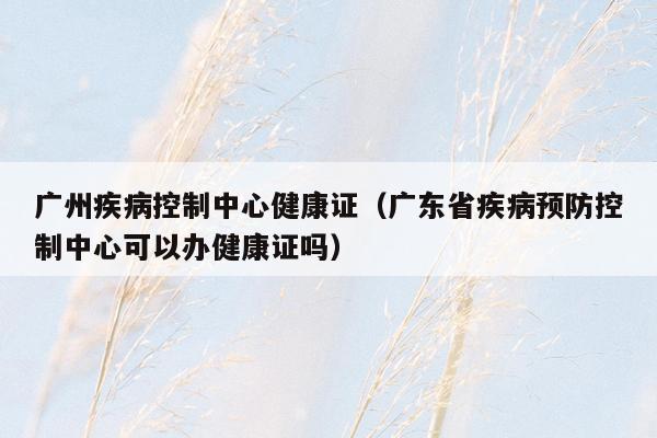 广州疾病控制中心健康证（广东省疾病预防控制中心可以办健康证吗）