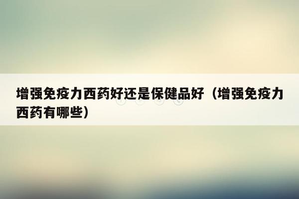 增强免疫力西药好还是保健品好（增强免疫力西药有哪些）