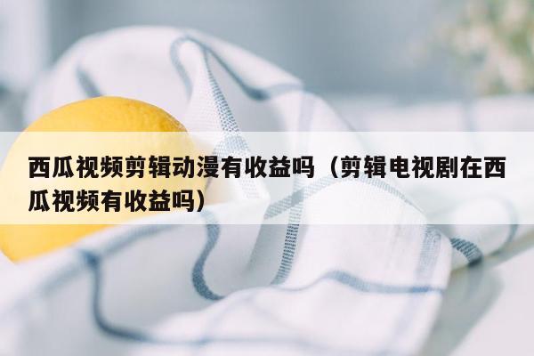 西瓜视频剪辑动漫有收益吗（剪辑电视剧在西瓜视频有收益吗）