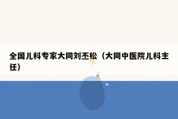 全国儿科专家大同刘丕松（大同中医院儿科主任）