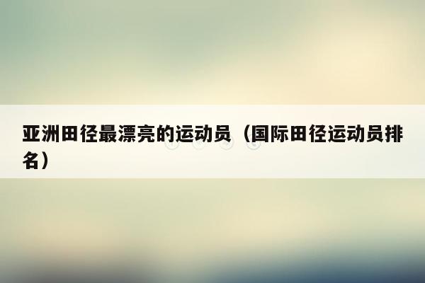 亚洲田径最漂亮的运动员（国际田径运动员排名）