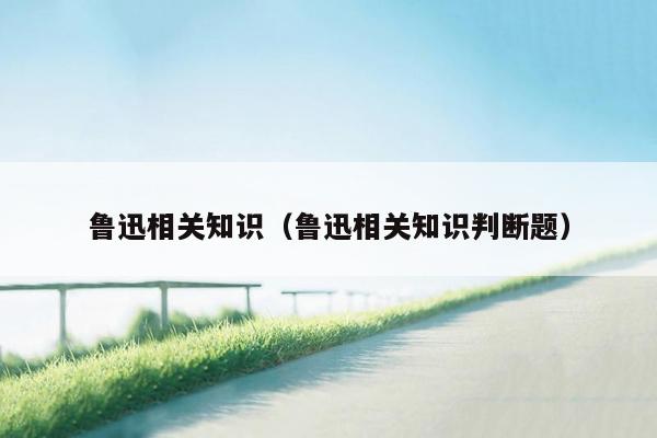 鲁迅相关知识（鲁迅相关知识判断题）