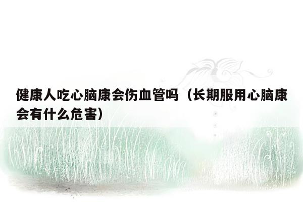 健康人吃心脑康会伤血管吗（长期服用心脑康会有什么危害）